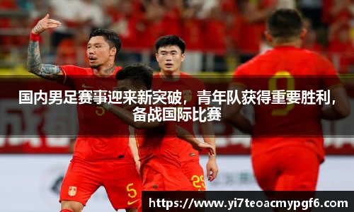 国内男足赛事迎来新突破，青年队获得重要胜利，备战国际比赛